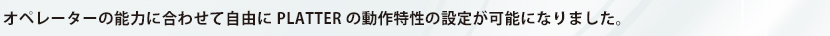 オペレーターの能力に合わせて自由にPLATTERの動作特性の設定が可能になりました。
