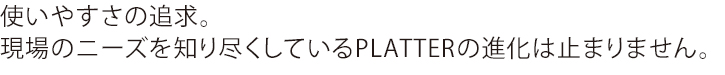 使いやすさの追求。現場のニーズを知り尽くしているPLATTERの進化は止まりません。