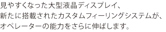 見やすくなった大型液晶ディスプレイ、新たに搭載されたカスタムフィーリングシステムが、オペレーターの能力をさらに伸ばします。