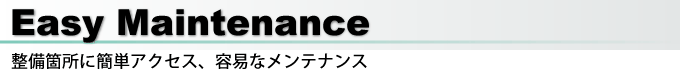 Easy Maintenance 整備箇所に簡単アクセス、容易なメンテナンス