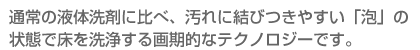 通常の液体洗剤に比べ、汚れに結びつきやすい「泡」の状態で床を洗浄する画期的なテクノロジーです。